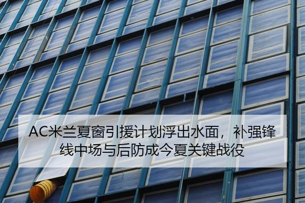 AC米兰夏窗引援计划浮出水面，补强锋线中场与后防成今夏关键战役